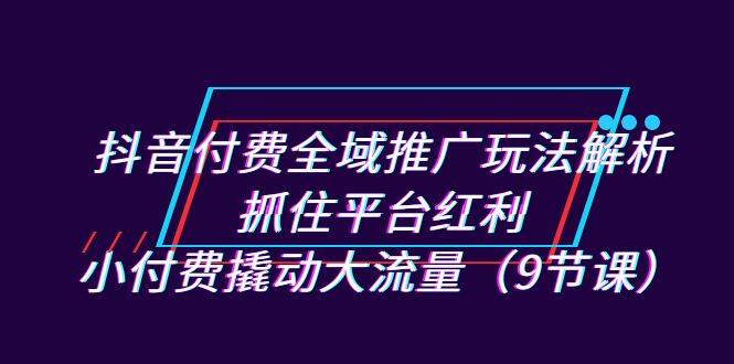 抖音付费全域推广玩法解析：抓住平台红利，小付费撬动大流量（9节课）-锦程资源站