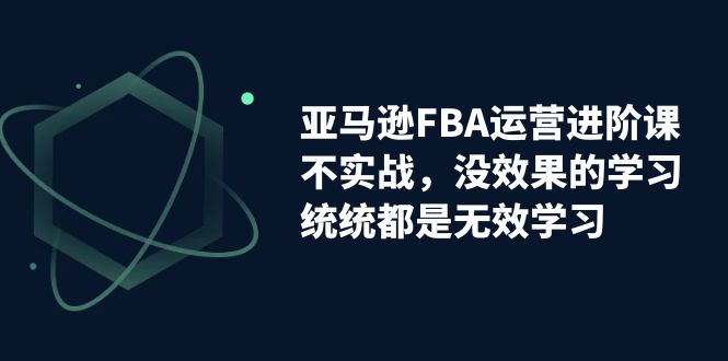 亚马逊-FBA运营进阶课，不实战，没效果的学习，统统都是无效学习-锦程资源站
