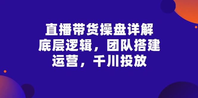 直播带货操盘详解：底层逻辑，团队搭建，运营，千川投放-锦程资源站