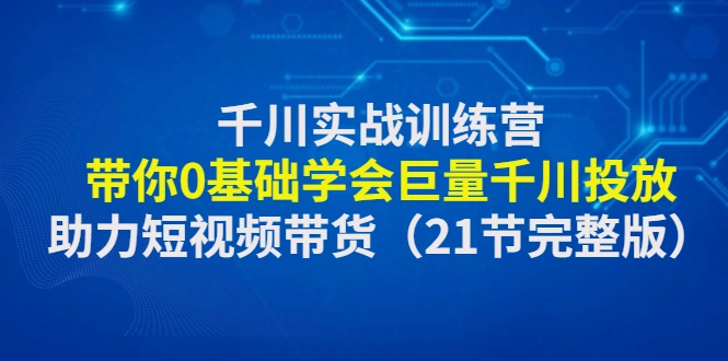 千川实战训练营：带你0基础学会巨量千川投放，助力短视频带货（21节完整…-锦程资源站