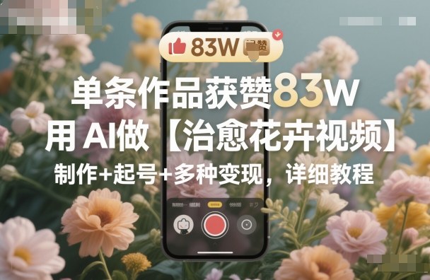 单条作品获赞83W，用AI做【治愈花卉视频】，制作+起号+多种变现，详细教程-锦程资源站