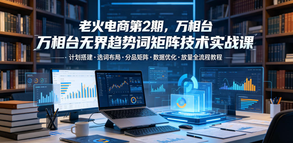 老火电商第2期，万相台无界趋势词矩阵技术实战课，计划搭建・选词布局・分品矩阵・数据优化・放量全流程教程-锦程资源站